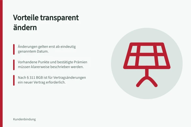 Vorteile transparent ändern: Änderungen gelten erst ab eindeutig genanntem Datum.; Vorhandene Punkte und bestätigte Prämien müssen klarerweise beschrieben werden.; Nach § 311 BGB ist für Vertragsänderungen ein neuer Vertrag erforderlich. Änderungen bestehender Vorteile transparent kommunizieren