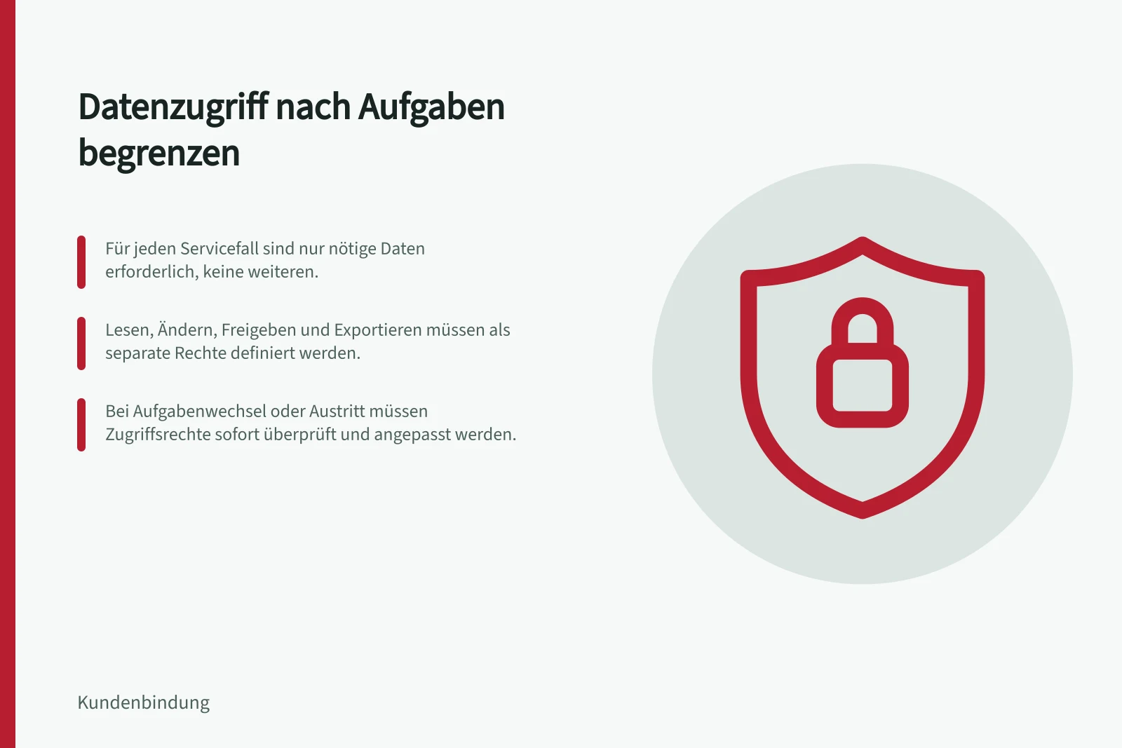 Datenzugriff nach Aufgaben begrenzen: Für jeden Servicefall sind nur nötige Daten erforderlich, keine weiteren.; Lesen, Ändern, Freigeben und Exportieren müssen als separate Rechte definiert werden.; Bei Aufgabenwechsel oder Austritt müssen Zugriffsrechte sofort überprüft und angepasst werden.