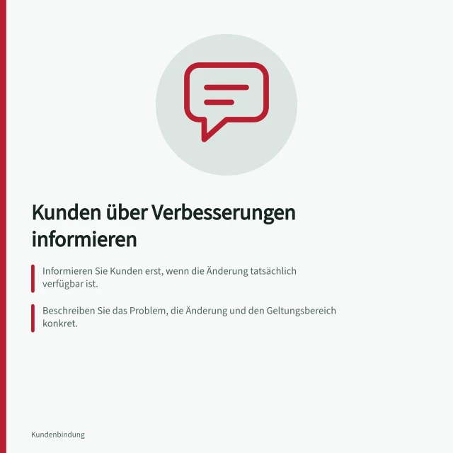 Kunden über Verbesserungen informieren: Informieren Sie Kunden erst, wenn die Änderung tatsächlich verfügbar ist.; Beschreiben Sie das Problem, die Änderung und den Geltungsbereich konkret.; Stellen Sie einen Rückweg für Rückfragen und Gegenbeispiele bereit. Kunden über umgesetzte Verbesserungen informieren