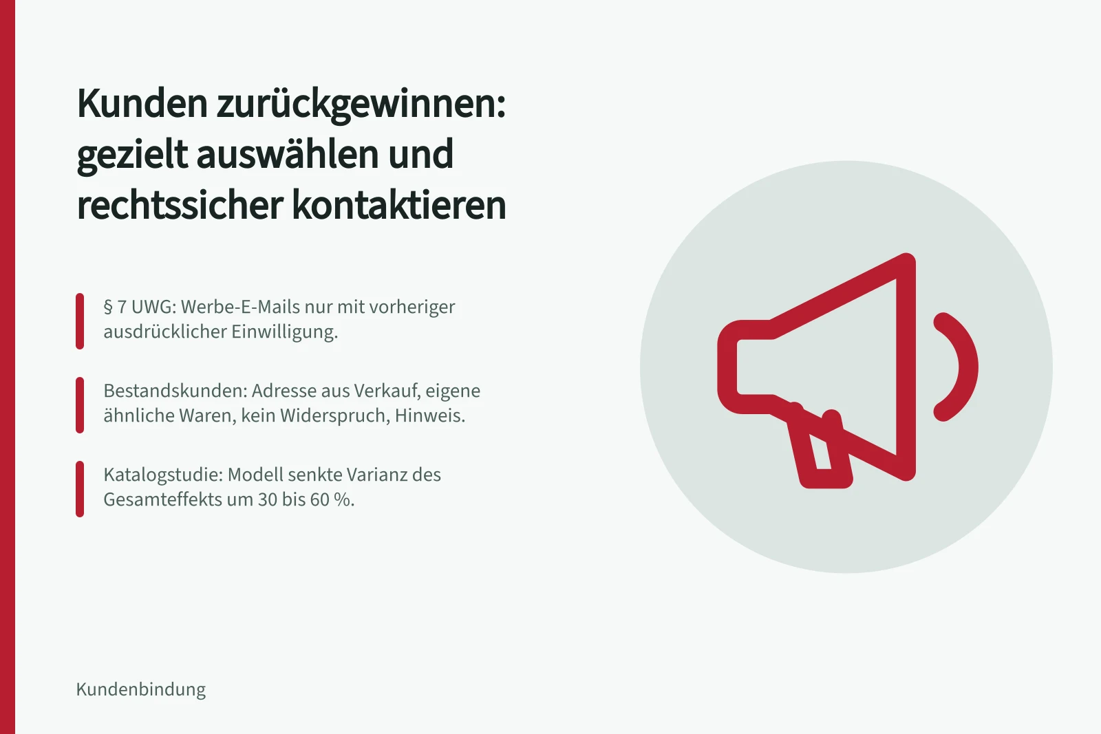 Kunden zurückgewinnen: gezielt auswählen und rechtssicher kontaktieren: § 7 UWG: Werbe-E-Mails nur mit vorheriger ausdrücklicher Einwilligung.; Bestandskunden: Adresse aus Verkauf, eigene ähnliche Waren, kein Widerspruch, Hinweis.; Katalogstudie: Modell senkte Varianz des Gesamteffekts um 30 bis 60 %.