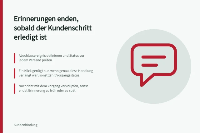 Erinnerungen enden, sobald der Kundenschritt erledigt ist: Abschlussereignis definieren und Status vor jedem Versand prüfen.; Ein Klick genügt nur, wenn genau diese Handlung verlangt war; sonst zählt Vorgangsstatus.; Nachricht mit dem Vorgang verknüpfen, sonst endet Erinnerung zu früh oder zu spät. Nachrichten nach erledigten Kundenschritten beenden